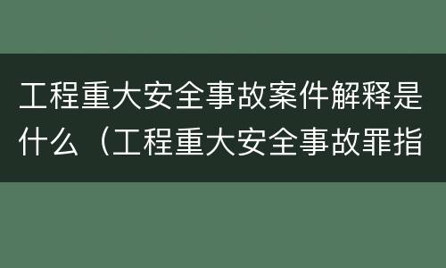工程重大安全事故案件解释是什么（工程重大安全事故罪指的是什么）