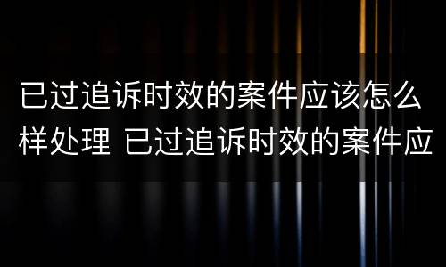 已过追诉时效的案件应该怎么样处理 已过追诉时效的案件应该怎么样处理呢