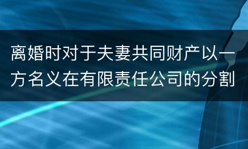 离婚时对于夫妻共同财产以一方名义在有限责任公司的分割如何处理