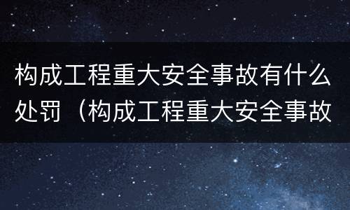 构成工程重大安全事故有什么处罚（构成工程重大安全事故有什么处罚规定）