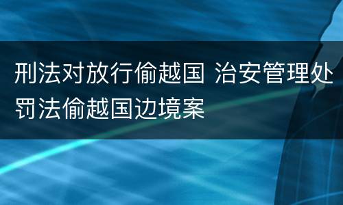 刑法对放行偷越国 治安管理处罚法偷越国边境案
