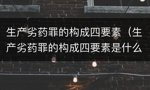 生产劣药罪的构成四要素（生产劣药罪的构成四要素是什么）