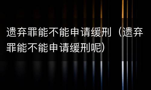 遗弃罪能不能申请缓刑（遗弃罪能不能申请缓刑呢）
