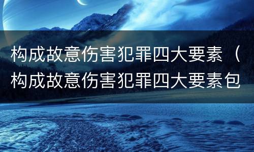 构成故意伤害犯罪四大要素（构成故意伤害犯罪四大要素包括）