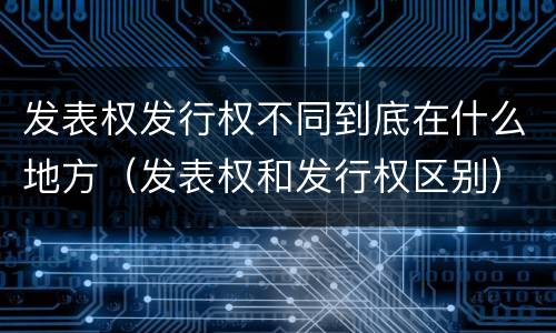 发表权发行权不同到底在什么地方（发表权和发行权区别）
