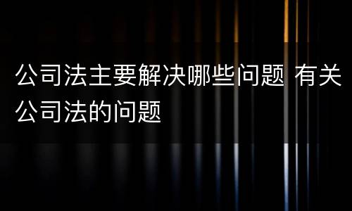公司法主要解决哪些问题 有关公司法的问题