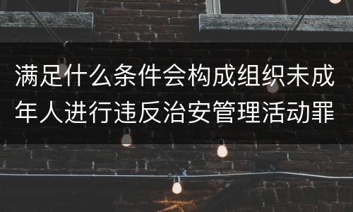 满足什么条件会构成组织未成年人进行违反治安管理活动罪