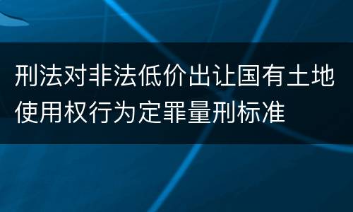 刑法对非法低价出让国有土地使用权行为定罪量刑标准