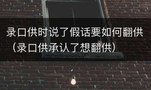 录口供时说了假话要如何翻供（录口供承认了想翻供）