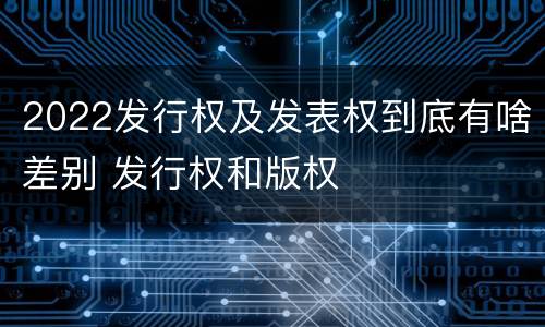 2022发行权及发表权到底有啥差别 发行权和版权