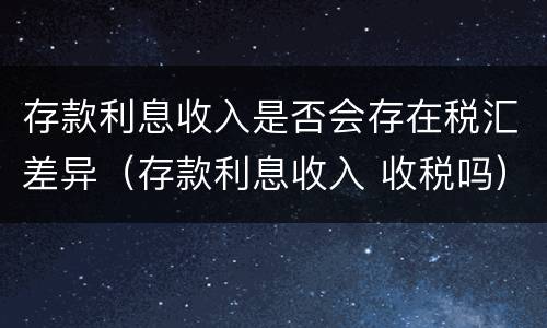 存款利息收入是否会存在税汇差异（存款利息收入 收税吗）