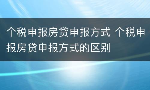 个税申报房贷申报方式 个税申报房贷申报方式的区别
