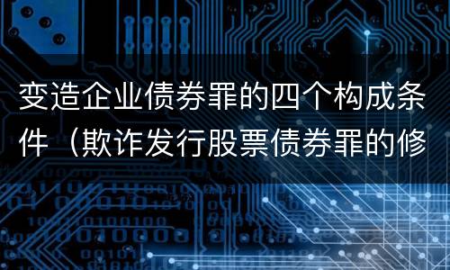 变造企业债券罪的四个构成条件（欺诈发行股票债券罪的修改要点是）