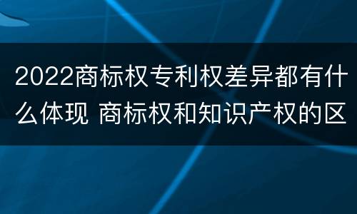 2022商标权专利权差异都有什么体现 商标权和知识产权的区别