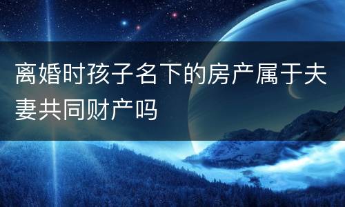 离婚时孩子名下的房产属于夫妻共同财产吗