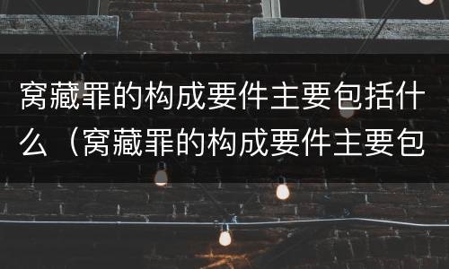 窝藏罪的构成要件主要包括什么（窝藏罪的构成要件主要包括什么意思）