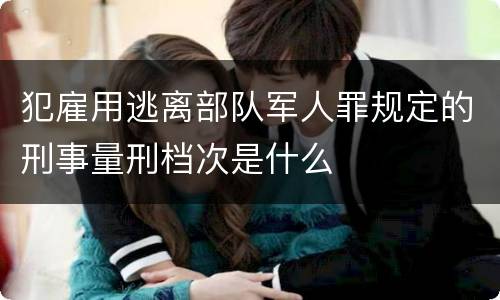 犯雇用逃离部队军人罪规定的刑事量刑档次是什么