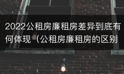 2022公租房廉租房差异到底有何体现（公租房廉租房的区别有哪些）