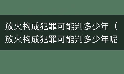 放火构成犯罪可能判多少年（放火构成犯罪可能判多少年呢）