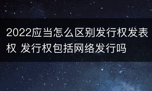 2022应当怎么区别发行权发表权 发行权包括网络发行吗