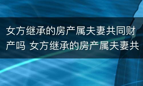 女方继承的房产属夫妻共同财产吗 女方继承的房产属夫妻共同财产吗怎么算