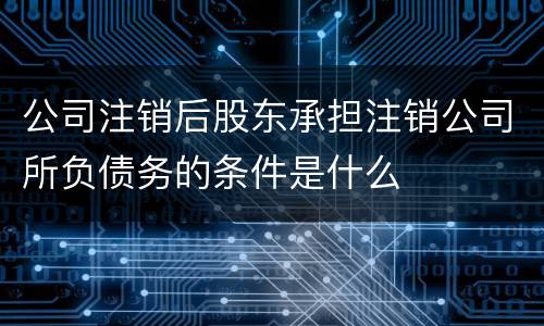 公司注销后股东承担注销公司所负债务的条件是什么
