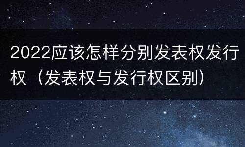 2022应该怎样分别发表权发行权（发表权与发行权区别）