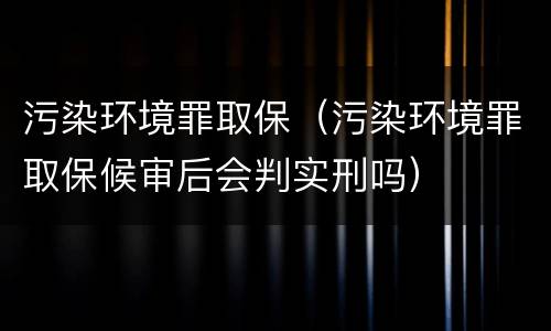 污染环境罪取保（污染环境罪取保候审后会判实刑吗）