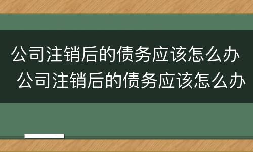 公司注销后的债务应该怎么办 公司注销后的债务应该怎么办呢