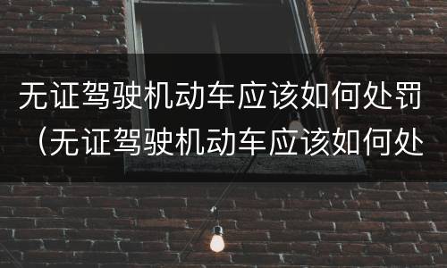 无证驾驶机动车应该如何处罚（无证驾驶机动车应该如何处罚呢）