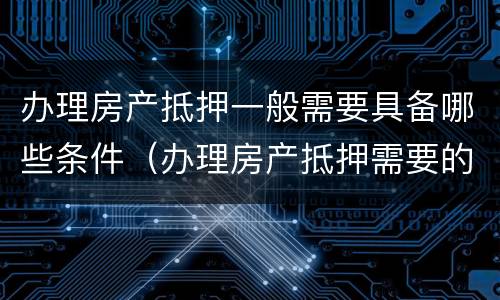 办理房产抵押一般需要具备哪些条件（办理房产抵押需要的资料）