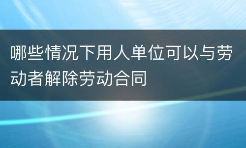 哪些情况下用人单位可以与劳动者解除劳动合同