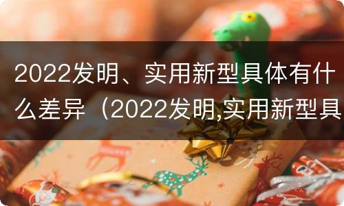 2022发明、实用新型具体有什么差异（2022发明,实用新型具体有什么差异和优势）