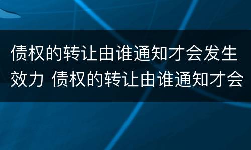 债权的转让由谁通知才会发生效力 债权的转让由谁通知才会发生效力吗