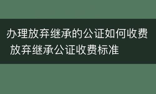 办理放弃继承的公证如何收费 放弃继承公证收费标准