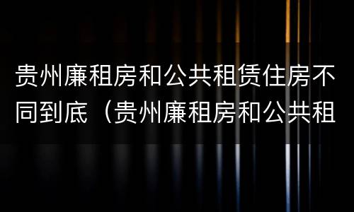 贵州廉租房和公共租赁住房不同到底（贵州廉租房和公共租赁住房不同到底怎么办）