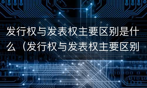 发行权与发表权主要区别是什么（发行权与发表权主要区别是什么呢）