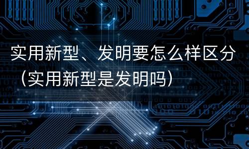实用新型、发明要怎么样区分（实用新型是发明吗）