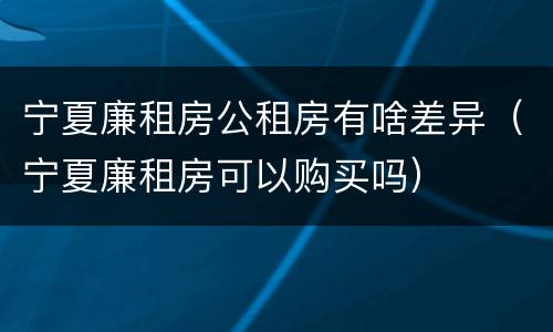 宁夏廉租房公租房有啥差异（宁夏廉租房可以购买吗）