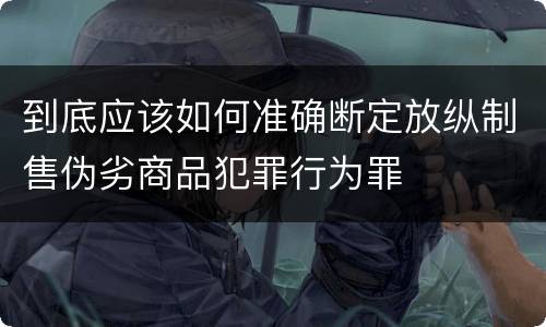 到底应该如何准确断定放纵制售伪劣商品犯罪行为罪