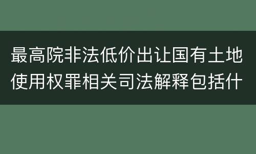 最高院非法低价出让国有土地使用权罪相关司法解释包括什么