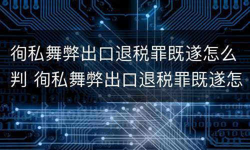 徇私舞弊出口退税罪既遂怎么判 徇私舞弊出口退税罪既遂怎么判刑