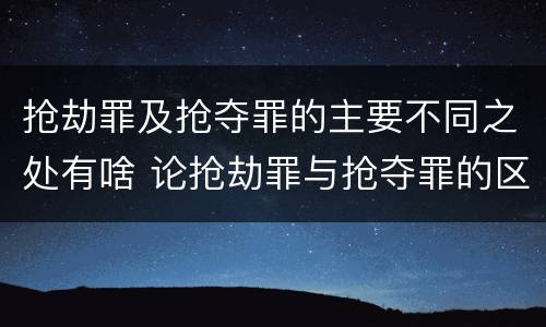 抢劫罪及抢夺罪的主要不同之处有啥 论抢劫罪与抢夺罪的区别