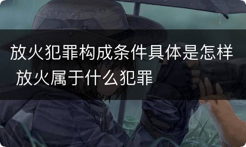 放火犯罪构成条件具体是怎样 放火属于什么犯罪