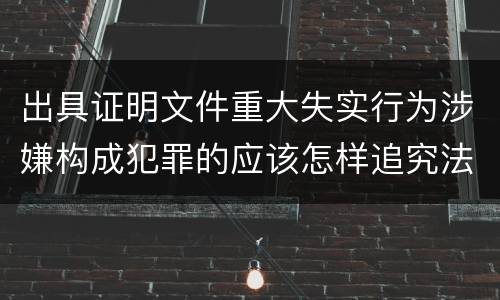 出具证明文件重大失实行为涉嫌构成犯罪的应该怎样追究法律责任