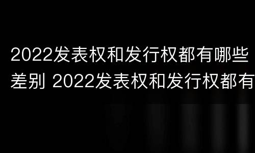 2022发表权和发行权都有哪些差别 2022发表权和发行权都有哪些差别和权利