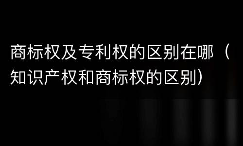 商标权及专利权的区别在哪（知识产权和商标权的区别）
