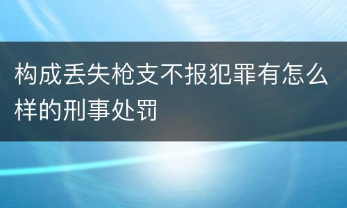 构成丢失枪支不报犯罪有怎么样的刑事处罚