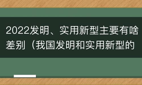 2022发明、实用新型主要有啥差别（我国发明和实用新型的标准）