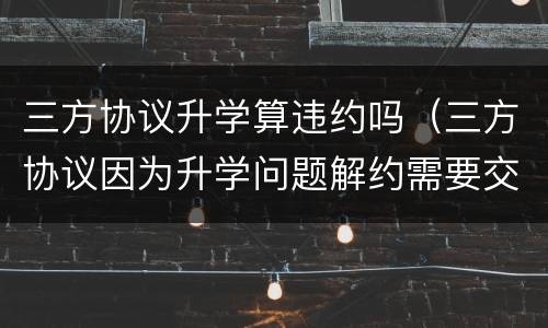三方协议升学算违约吗（三方协议因为升学问题解约需要交违约金吗）